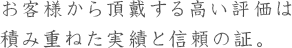 お客様から頂戴する高い評価は積み重ねた実績と信頼の証。